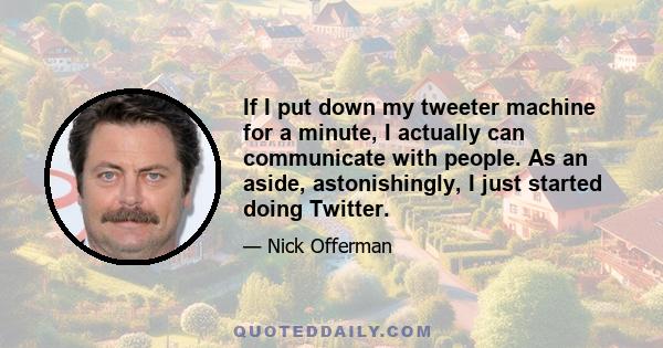 If I put down my tweeter machine for a minute, I actually can communicate with people. As an aside, astonishingly, I just started doing Twitter.