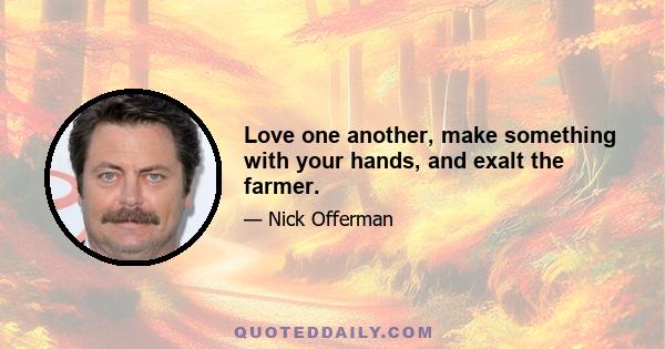 Love one another, make something with your hands, and exalt the farmer.