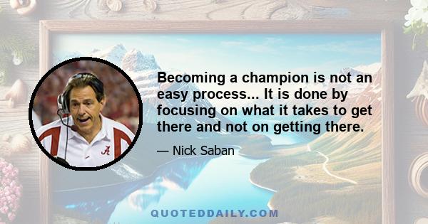 Becoming a champion is not an easy process... It is done by focusing on what it takes to get there and not on getting there.