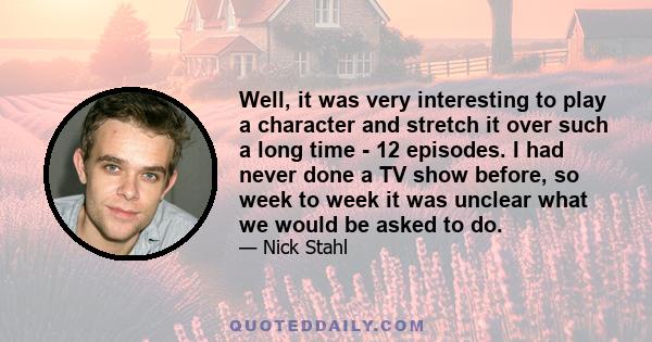 Well, it was very interesting to play a character and stretch it over such a long time - 12 episodes. I had never done a TV show before, so week to week it was unclear what we would be asked to do.