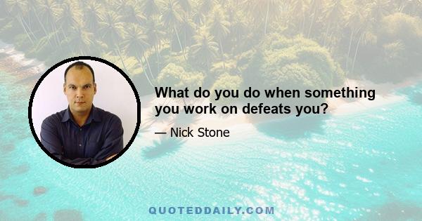 What do you do when something you work on defeats you?