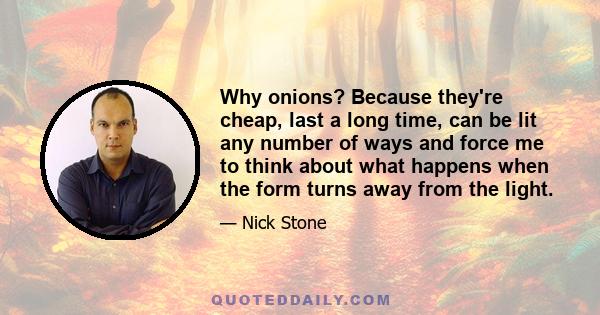 Why onions? Because they're cheap, last a long time, can be lit any number of ways and force me to think about what happens when the form turns away from the light.