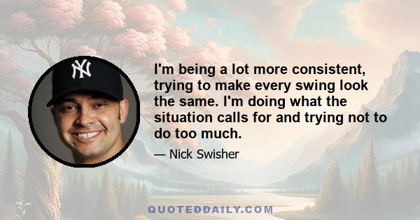 I'm being a lot more consistent, trying to make every swing look the same. I'm doing what the situation calls for and trying not to do too much.