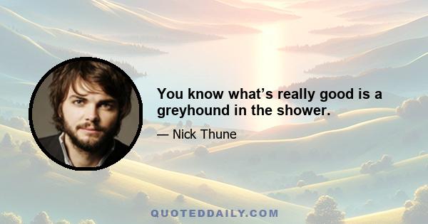 You know what’s really good is a greyhound in the shower.