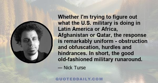 Whether I'm trying to figure out what the U.S. military is doing in Latin America or Africa, Afghanistan or Qatar, the response is remarkably uniform - obstruction and obfuscation, hurdles and hindrances. In short, the