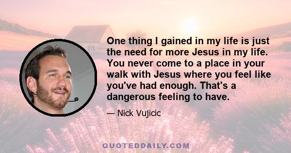 One thing I gained in my life is just the need for more Jesus in my life. You never come to a place in your walk with Jesus where you feel like you've had enough. That's a dangerous feeling to have.