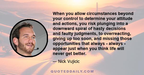 When you allow circumstances beyond your control to determine your attitude and actions, you risk plunging into a downward spiral of hasty decisions and faulty judgments, to overreacting, giving up too soon, and missing 