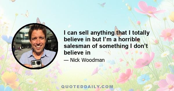 I can sell anything that I totally believe in but I’m a horrible salesman of something I don’t believe in