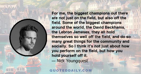 For me, the biggest champions out there are not just on the field, but also off the field. Some of the biggest champions around the world, the David Beckhams, the Lebron Jameses, they all hold themselves so well off the 