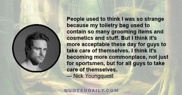 People used to think I was so strange because my toiletry bag used to contain so many grooming items and cosmetics and stuff. But I think it's more acceptable these day for guys to take care of themselves. I think it's