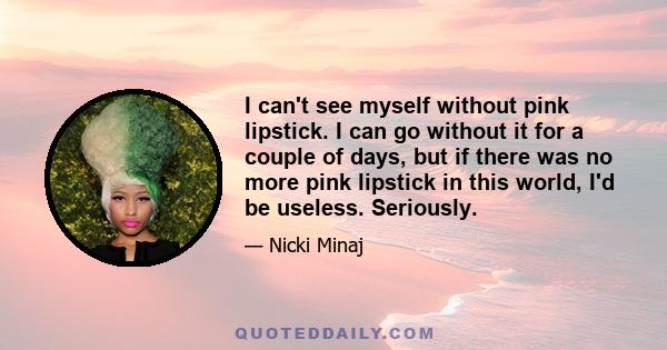 I can't see myself without pink lipstick. I can go without it for a couple of days, but if there was no more pink lipstick in this world, I'd be useless. Seriously.