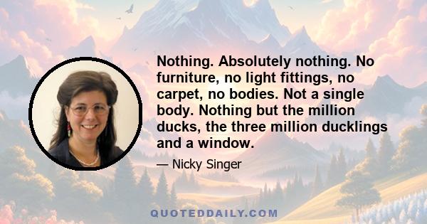 Nothing. Absolutely nothing. No furniture, no light fittings, no carpet, no bodies. Not a single body. Nothing but the million ducks, the three million ducklings and a window.