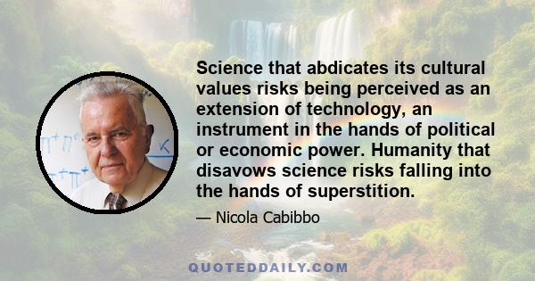 Science that abdicates its cultural values risks being perceived as an extension of technology, an instrument in the hands of political or economic power. Humanity that disavows science risks falling into the hands of