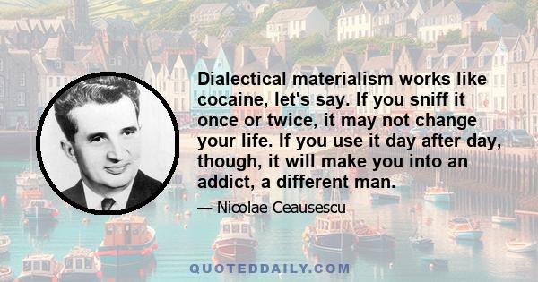 Dialectical materialism works like cocaine, let's say. If you sniff it once or twice, it may not change your life. If you use it day after day, though, it will make you into an addict, a different man.