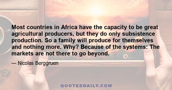 Most countries in Africa have the capacity to be great agricultural producers, but they do only subsistence production. So a family will produce for themselves and nothing more. Why? Because of the systems: The markets