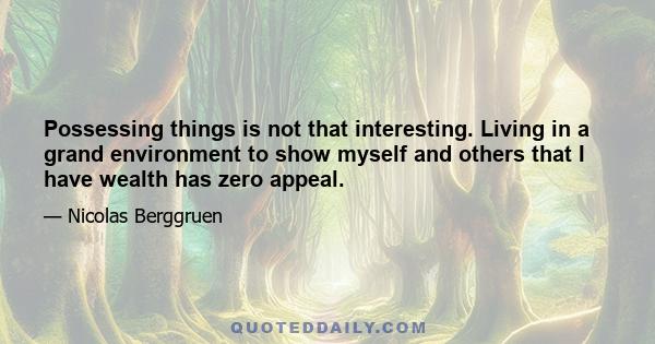 Possessing things is not that interesting. Living in a grand environment to show myself and others that I have wealth has zero appeal.