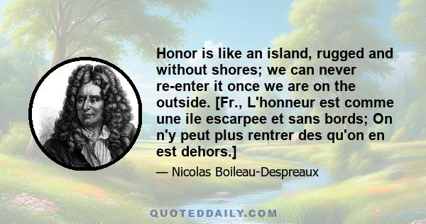 Honor is like an island, rugged and without shores; we can never re-enter it once we are on the outside. [Fr., L'honneur est comme une ile escarpee et sans bords; On n'y peut plus rentrer des qu'on en est dehors.]