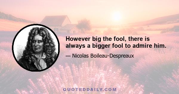 However big the fool, there is always a bigger fool to admire him.