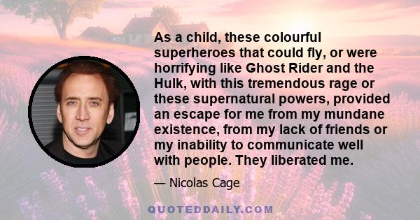 As a child, these colourful superheroes that could fly, or were horrifying like Ghost Rider and the Hulk, with this tremendous rage or these supernatural powers, provided an escape for me from my mundane existence, from 