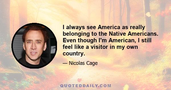 I always see America as really belonging to the Native Americans. Even though I'm American, I still feel like a visitor in my own country.