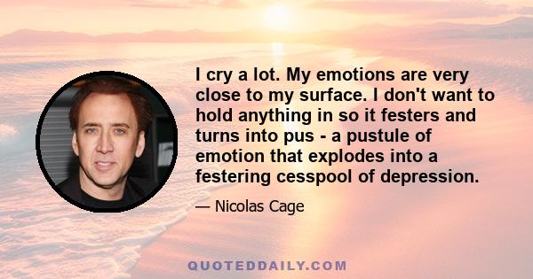 I cry a lot. My emotions are very close to my surface. I don't want to hold anything in so it festers and turns into pus - a pustule of emotion that explodes into a festering cesspool of depression.