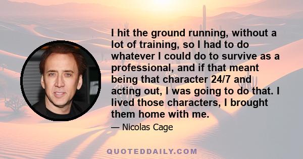 I hit the ground running, without a lot of training, so I had to do whatever I could do to survive as a professional, and if that meant being that character 24/7 and acting out, I was going to do that. I lived those