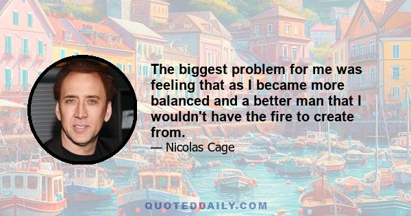 The biggest problem for me was feeling that as I became more balanced and a better man that I wouldn't have the fire to create from.