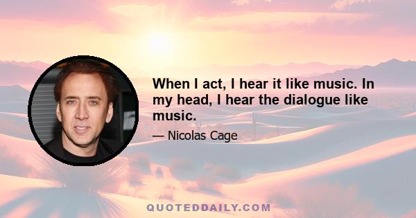 When I act, I hear it like music. In my head, I hear the dialogue like music.