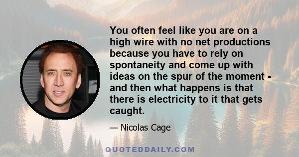 You often feel like you are on a high wire with no net productions because you have to rely on spontaneity and come up with ideas on the spur of the moment - and then what happens is that there is electricity to it that 