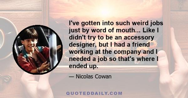 I've gotten into such weird jobs just by word of mouth... Like I didn't try to be an accessory designer, but I had a friend working at the company and I needed a job so that's where I ended up.