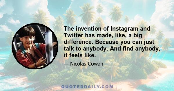 The invention of Instagram and Twitter has made, like, a big difference. Because you can just talk to anybody. And find anybody, it feels like.