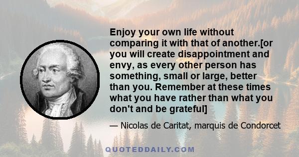 Enjoy your own life without comparing it with that of another.[or you will create disappointment and envy, as every other person has something, small or large, better than you. Remember at these times what you have