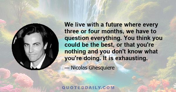 We live with a future where every three or four months, we have to question everything. You think you could be the best, or that you're nothing and you don't know what you're doing. It is exhausting.