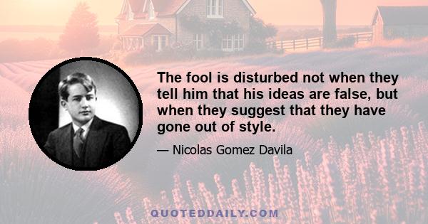 The fool is disturbed not when they tell him that his ideas are false, but when they suggest that they have gone out of style.