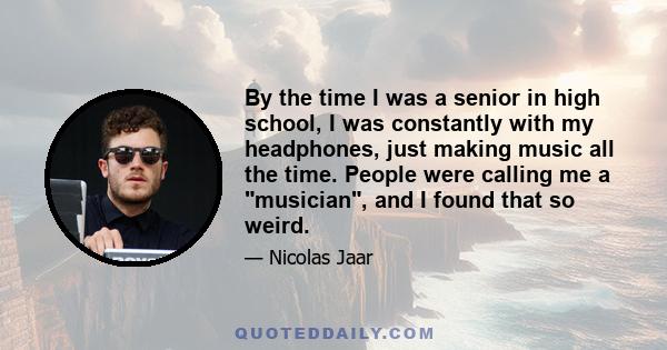 By the time I was a senior in high school, I was constantly with my headphones, just making music all the time. People were calling me a musician, and I found that so weird.