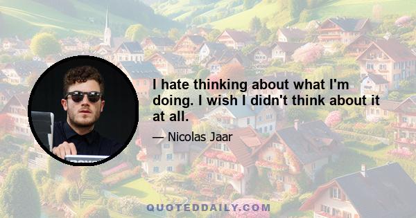 I hate thinking about what I'm doing. I wish I didn't think about it at all.