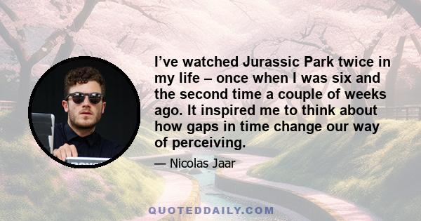 I’ve watched Jurassic Park twice in my life – once when I was six and the second time a couple of weeks ago. It inspired me to think about how gaps in time change our way of perceiving.