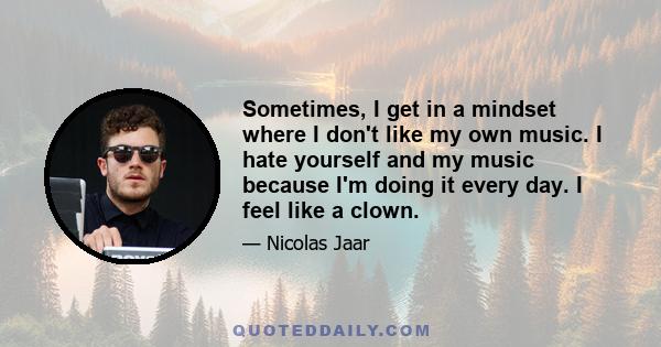 Sometimes, I get in a mindset where I don't like my own music. I hate yourself and my music because I'm doing it every day. I feel like a clown.