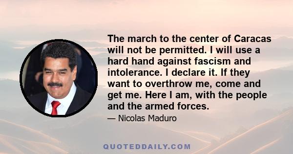 The march to the center of Caracas will not be permitted. I will use a hard hand against fascism and intolerance. I declare it. If they want to overthrow me, come and get me. Here I am, with the people and the armed