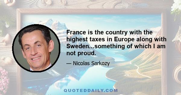 France is the country with the highest taxes in Europe along with Sweden...something of which I am not proud.