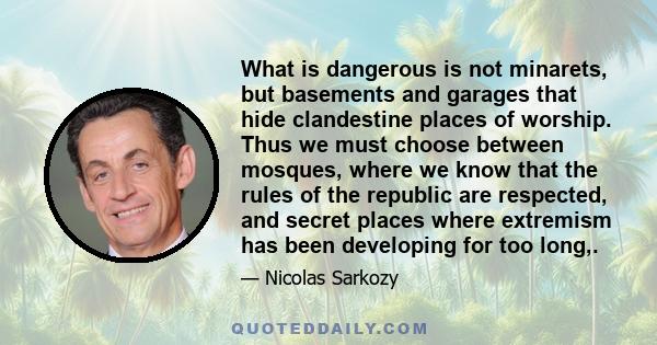 What is dangerous is not minarets, but basements and garages that hide clandestine places of worship. Thus we must choose between mosques, where we know that the rules of the republic are respected, and secret places