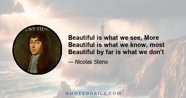 Beautiful is what we see, More Beautiful is what we know, most Beautiful by far is what we don't