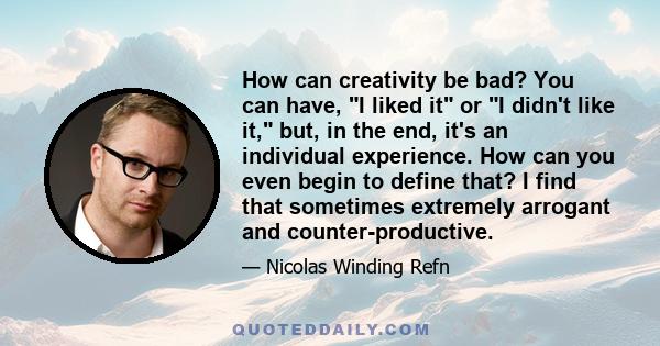 How can creativity be bad? You can have, I liked it or I didn't like it, but, in the end, it's an individual experience. How can you even begin to define that? I find that sometimes extremely arrogant and