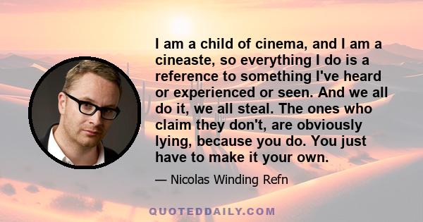 I am a child of cinema, and I am a cineaste, so everything I do is a reference to something I've heard or experienced or seen. And we all do it, we all steal. The ones who claim they don't, are obviously lying, because