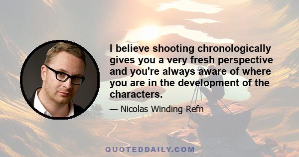 I believe shooting chronologically gives you a very fresh perspective and you're always aware of where you are in the development of the characters.