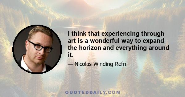 I think that experiencing through art is a wonderful way to expand the horizon and everything around it.