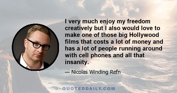 I very much enjoy my freedom creatively but I also would love to make one of those big Hollywood films that costs a lot of money and has a lot of people running around with cell phones and all that insanity.