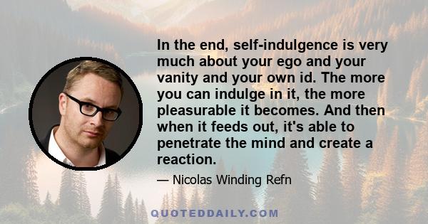 In the end, self-indulgence is very much about your ego and your vanity and your own id. The more you can indulge in it, the more pleasurable it becomes. And then when it feeds out, it's able to penetrate the mind and