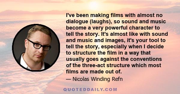 I've been making films with almost no dialogue (laughs), so sound and music become a very powerful character to tell the story. It's almost like with sound and music and images, it's your tool to tell the story,