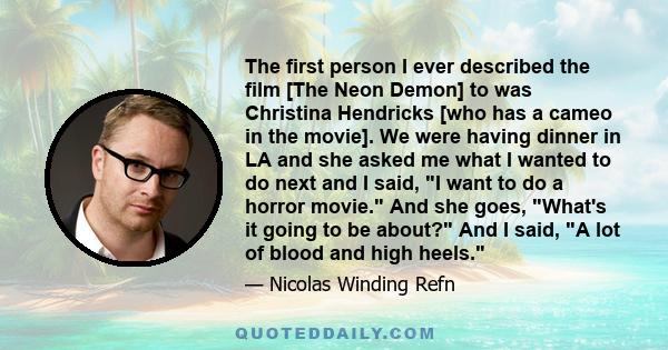 The first person I ever described the film [The Neon Demon] to was Christina Hendricks [who has a cameo in the movie]. We were having dinner in LA and she asked me what I wanted to do next and I said, I want to do a